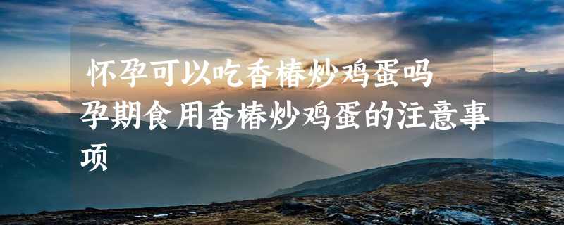 怀孕可以吃香椿炒鸡蛋吗 孕期食用香椿炒鸡蛋的注意事项