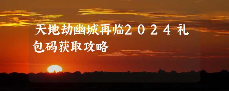 天地劫幽城再临2024礼包码获取攻略