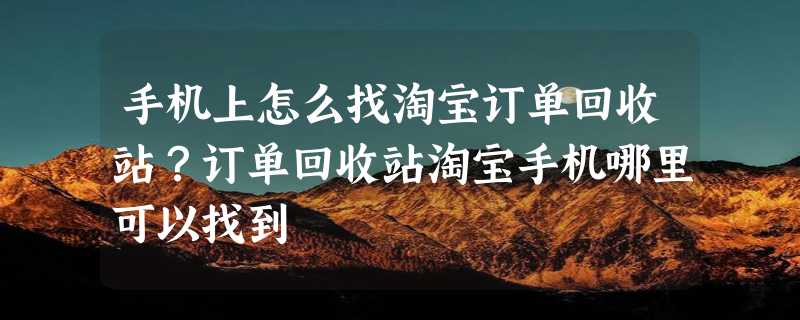 手机上怎么找淘宝订单回收站？订单回收站淘宝手机哪里可以找到