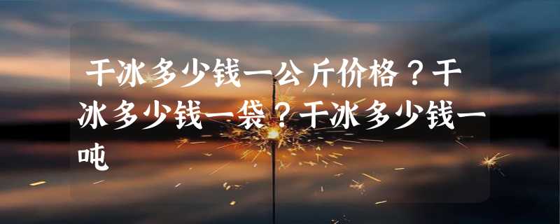 干冰多少钱一公斤价格？干冰多少钱一袋？干冰多少钱一吨