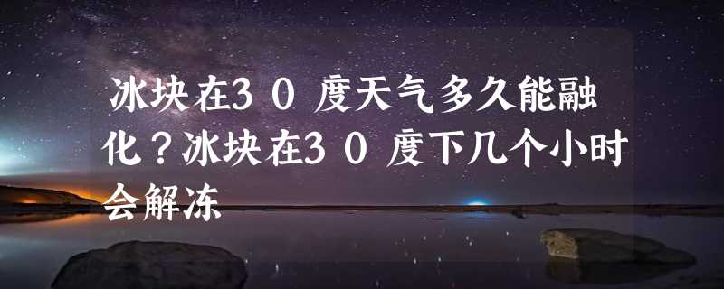 冰块在30度天气多久能融化？冰块在30度下几个小时会解冻