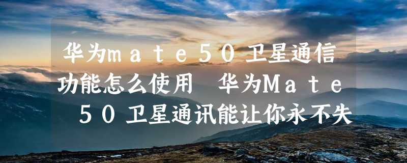 华为mate50卫星通信功能怎么使用 华为Mate 50卫星通讯能让你永不失联吗