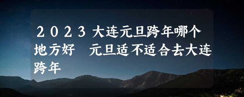 2023大连元旦跨年哪个地方好 元旦适不适合去大连跨年