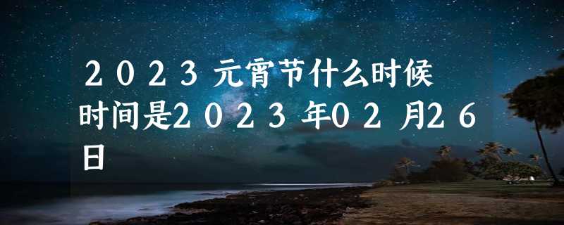 2023元宵节什么时候 时间是2023年02月26日