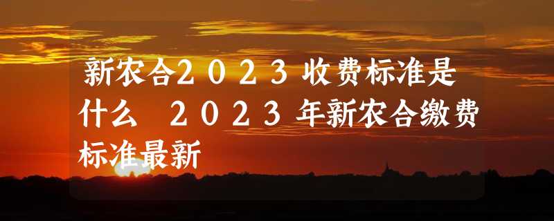 新农合2023收费标准是什么 2023年新农合缴费标准最新