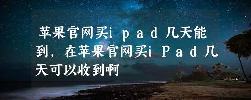 苹果官网买ipad几天能到，在苹果官网买iPad几天可以收到啊