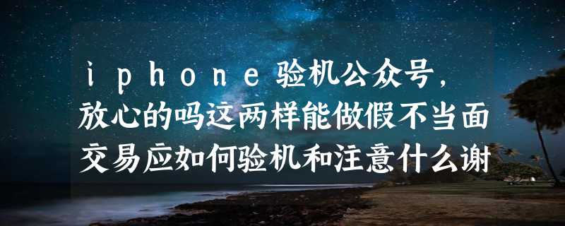 iphone验机公众号，放心的吗这两样能做假不当面交易应如何验机和注意什么谢谢