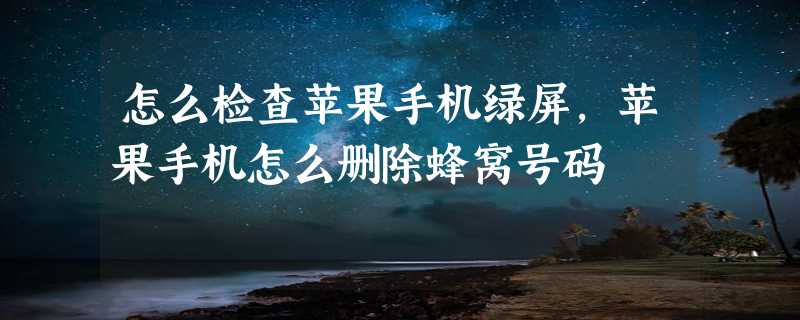 怎么检查苹果手机绿屏，苹果手机怎么删除蜂窝号码