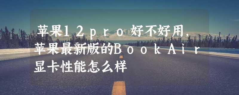 苹果12pro好不好用，苹果最新版的BookAir显卡性能怎么样