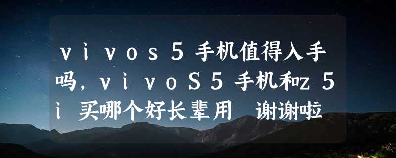 vivos5手机值得入手吗，vivoS5手机和z5i买哪个好长辈用 谢谢啦