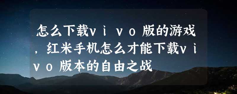 怎么下载vivo版的游戏，红米手机怎么才能下载vivo版本的自由之战