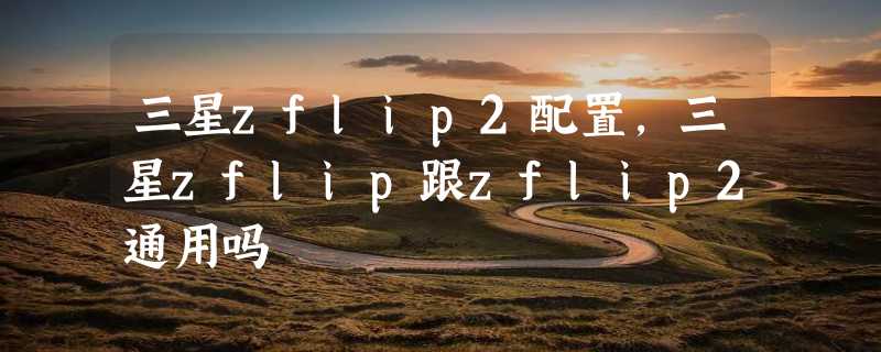 三星zflip2配置，三星zflip跟zflip2通用吗