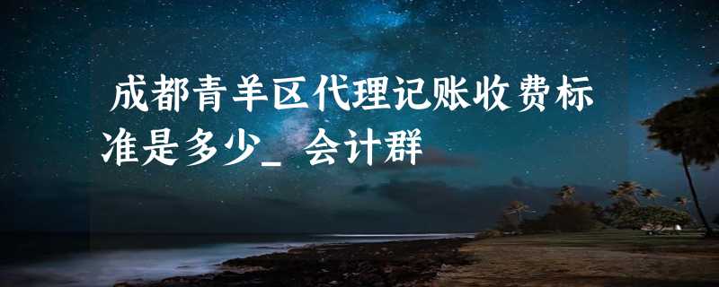 成都青羊区代理记账收费标准是多少_会计群