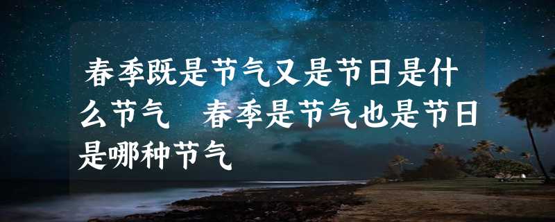 春季既是节气又是节日是什么节气 春季是节气也是节日是哪种节气