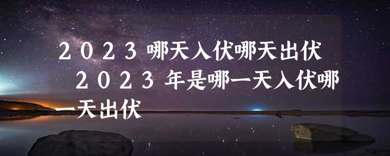 2023哪天入伏哪天出伏 2023年是哪一天入伏哪一天出伏