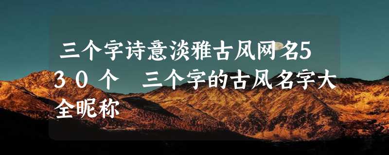 三个字诗意淡雅古风网名530个 三个字的古风名字大全昵称