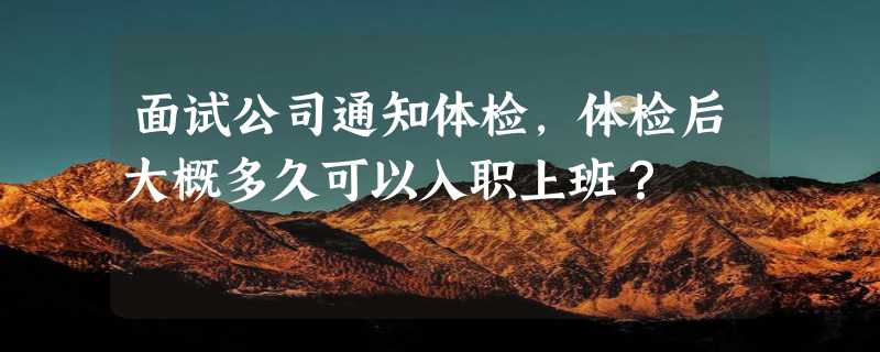 面试公司通知体检，体检后大概多久可以入职上班？