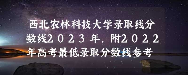 西北农林科技大学录取线分数线2023年,附2022年高考最低录取分数线参考