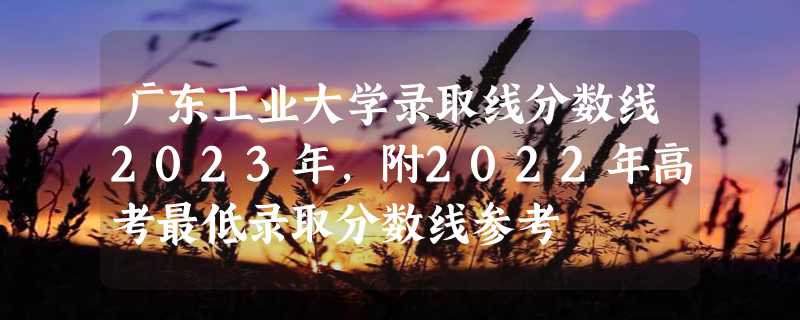 广东工业大学录取线分数线2023年,附2022年高考最低录取分数线参考