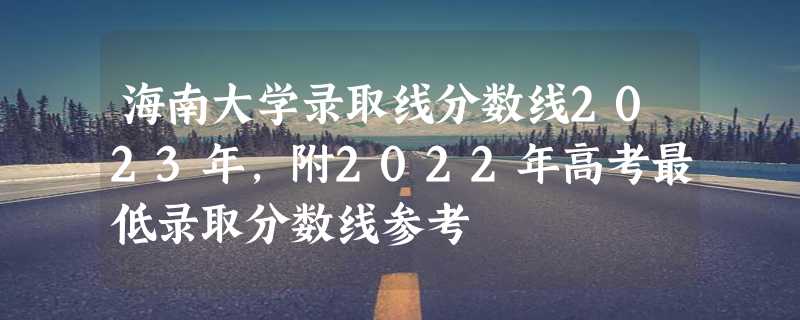 海南大学录取线分数线2023年,附2022年高考最低录取分数线参考