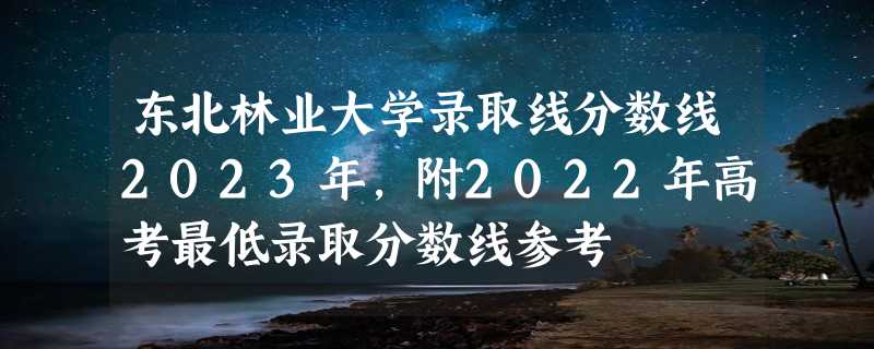 东北林业大学录取线分数线2023年,附2022年高考最低录取分数线参考