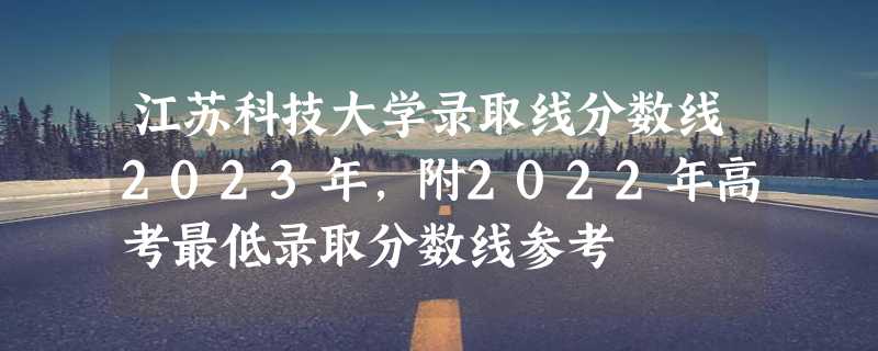 江苏科技大学录取线分数线2023年,附2022年高考最低录取分数线参考