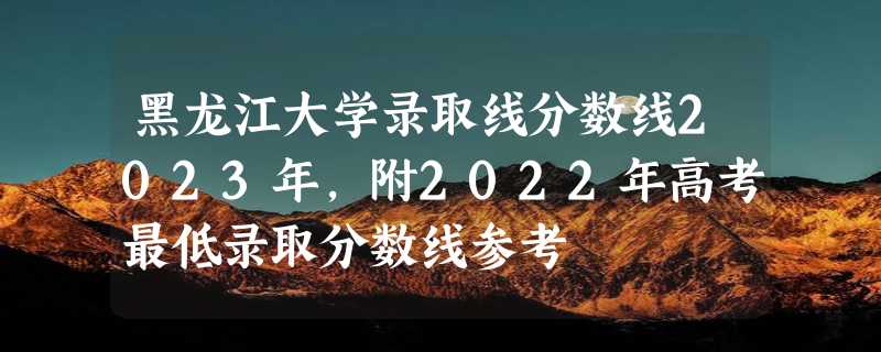 黑龙江大学录取线分数线2023年,附2022年高考最低录取分数线参考