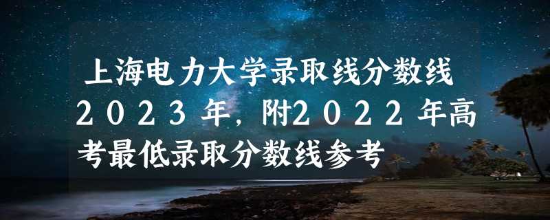 上海电力大学录取线分数线2023年,附2022年高考最低录取分数线参考