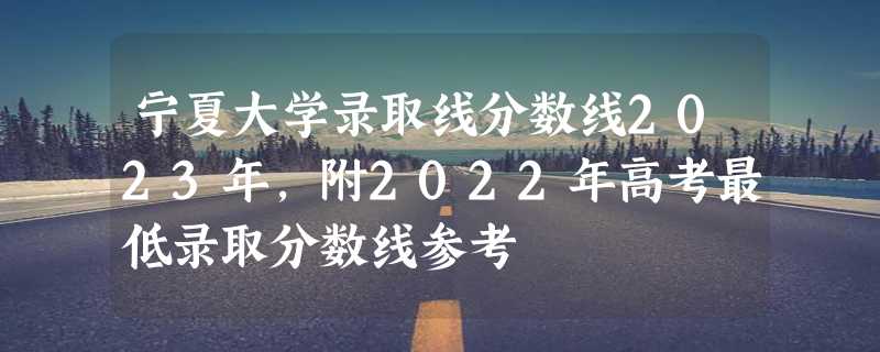 宁夏大学录取线分数线2023年,附2022年高考最低录取分数线参考