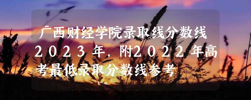 广西财经学院录取线分数线2023年,附2022年高考最低录取分数线参考