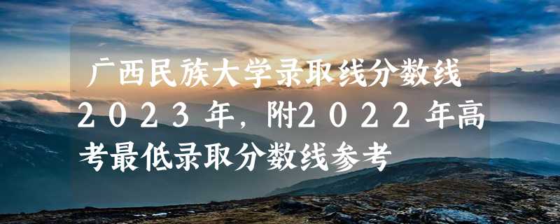 广西民族大学录取线分数线2023年,附2022年高考最低录取分数线参考