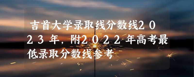 吉首大学录取线分数线2023年,附2022年高考最低录取分数线参考