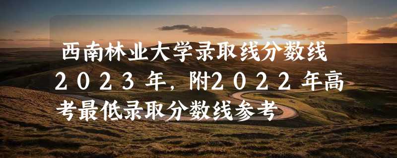 西南林业大学录取线分数线2023年,附2022年高考最低录取分数线参考