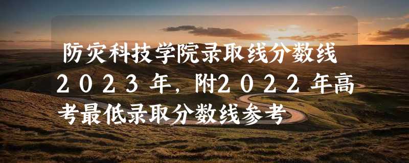 防灾科技学院录取线分数线2023年,附2022年高考最低录取分数线参考