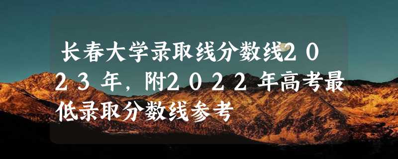 长春大学录取线分数线2023年,附2022年高考最低录取分数线参考