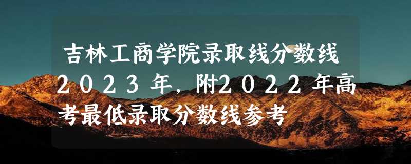 吉林工商学院录取线分数线2023年,附2022年高考最低录取分数线参考