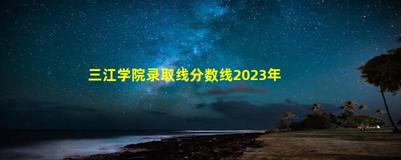 三江学院录取线分数线2023年,附2022年高考最低录取分数线参考