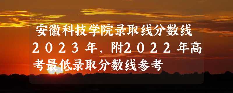 安徽科技学院录取线分数线2023年,附2022年高考最低录取分数线参考