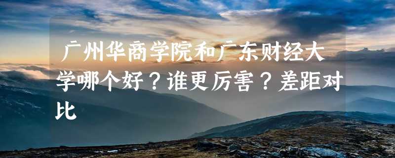 广州华商学院和广东财经大学哪个好？谁更厉害？差距对比