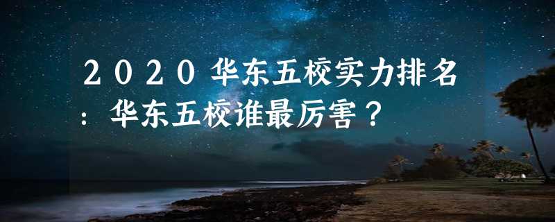 2020华东五校实力排名：华东五校谁最厉害？