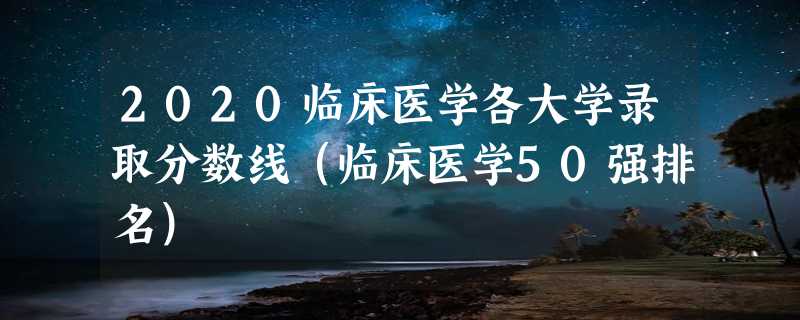 2020临床医学各大学录取分数线（临床医学50强排名）