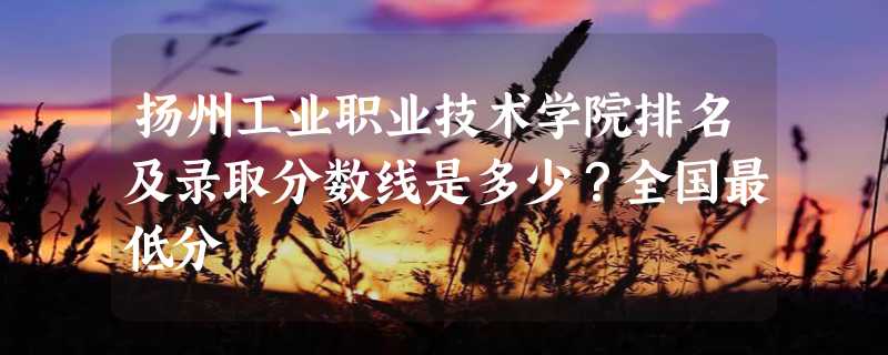 扬州工业职业技术学院排名及录取分数线是多少？全国最低分