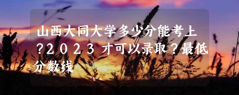 山西大同大学多少分能考上？2023才可以录取？最低分数线