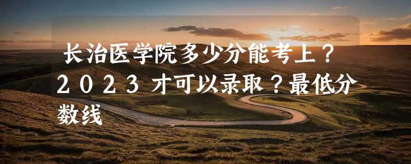 长治医学院多少分能考上？2023才可以录取？最低分数线