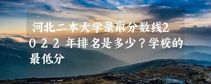 河北二本大学录取分数线2022年排名是多少？学校的最低分