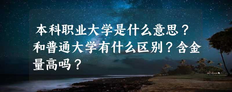 本科职业大学是什么意思？和普通大学有什么区别？含金量高吗？