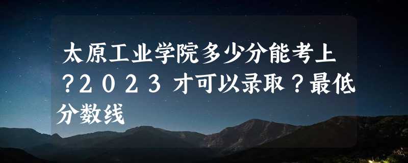 太原工业学院多少分能考上？2023才可以录取？最低分数线