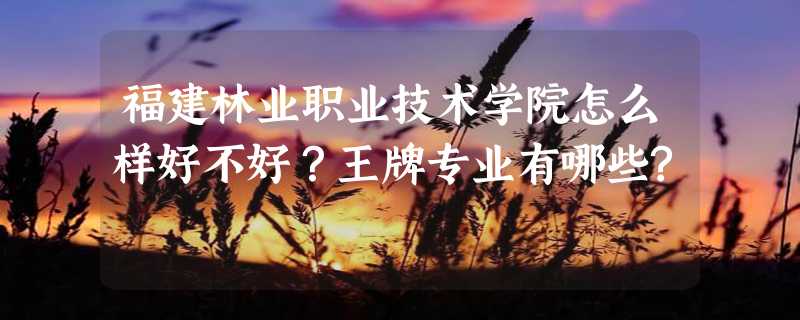 福建林业职业技术学院怎么样好不好？王牌专业有哪些?