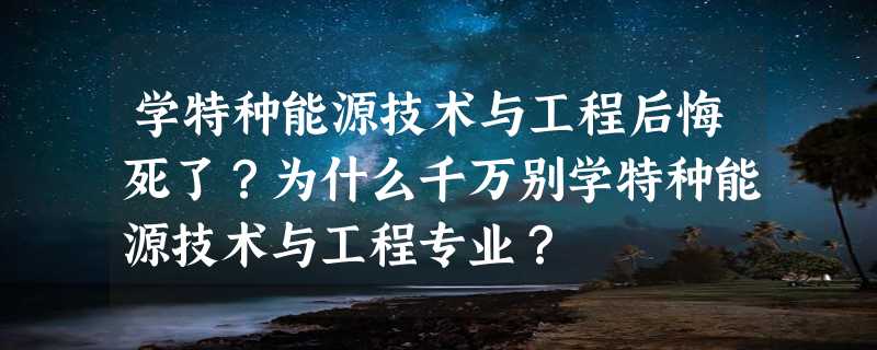 学特种能源技术与工程后悔死了？为什么千万别学特种能源技术与工程专业？