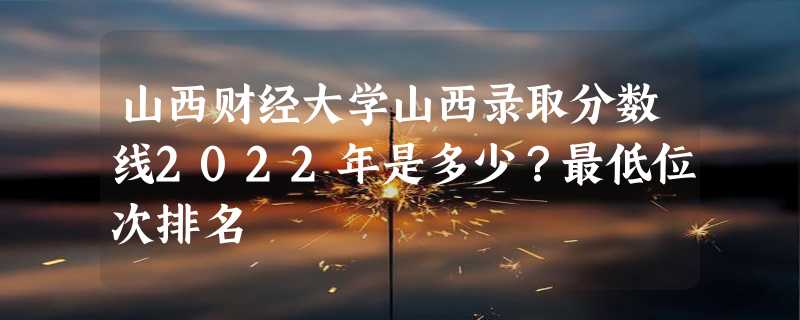 山西财经大学山西录取分数线2022年是多少？最低位次排名